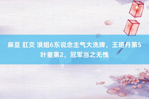 麻豆 肛交 浪姐6东说念主气大洗牌，王珞丹第5叶童第2，冠军当之无愧