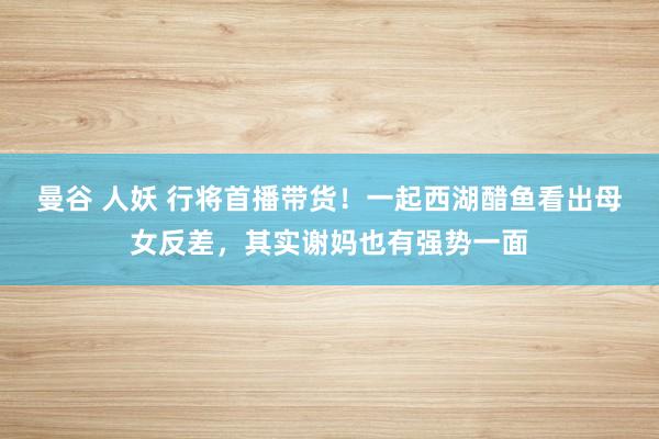 曼谷 人妖 行将首播带货！一起西湖醋鱼看出母女反差，其实谢妈也有强势一面