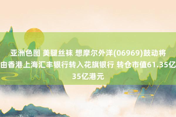 亚洲色图 美腿丝袜 想摩尔外洋(06969)鼓动将股票由香港上海汇丰银行转入花旗银行 转仓市值61.35亿港元