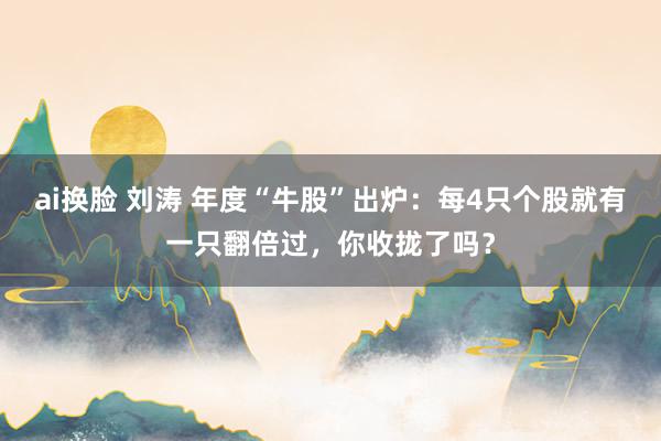 ai换脸 刘涛 年度“牛股”出炉：每4只个股就有一只翻倍过，你收拢了吗？