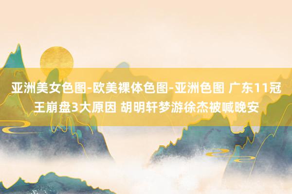 亚洲美女色图-欧美裸体色图-亚洲色图 广东11冠王崩盘3大原因 胡明轩梦游徐杰被喊晚安