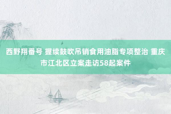 西野翔番号 握续鼓吹吊销食用油脂专项整治 重庆市江北区立案走访58起案件