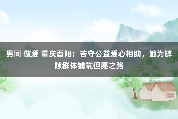 男同 做爱 重庆酉阳：苦守公益爱心相助，她为罅隙群体铺筑但愿之路