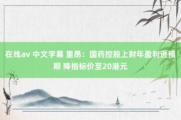 在线av 中文字幕 里昂：国药控股上财年盈利逊预期 降指标价至20港元