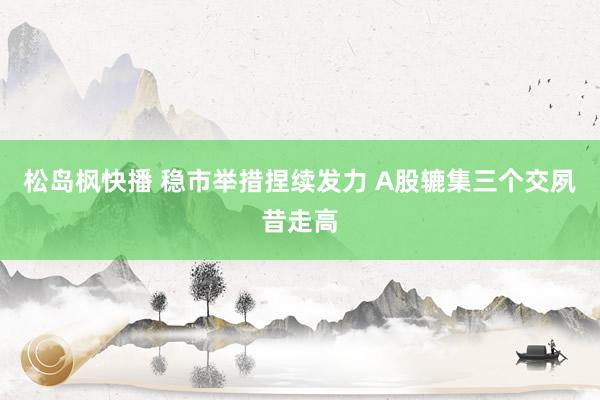 松岛枫快播 稳市举措捏续发力 A股辘集三个交夙昔走高