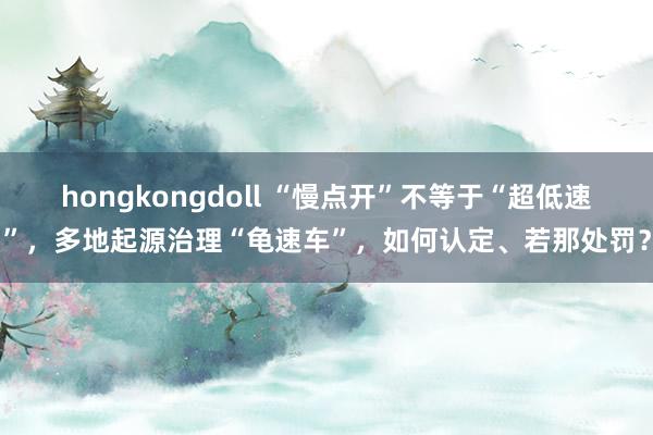 hongkongdoll “慢点开”不等于“超低速”，多地起源治理“龟速车”，如何认定、若那处罚？