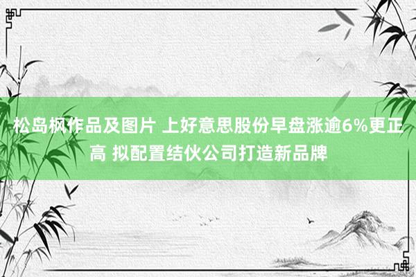 松岛枫作品及图片 上好意思股份早盘涨逾6%更正高 拟配置结伙公司打造新品牌
