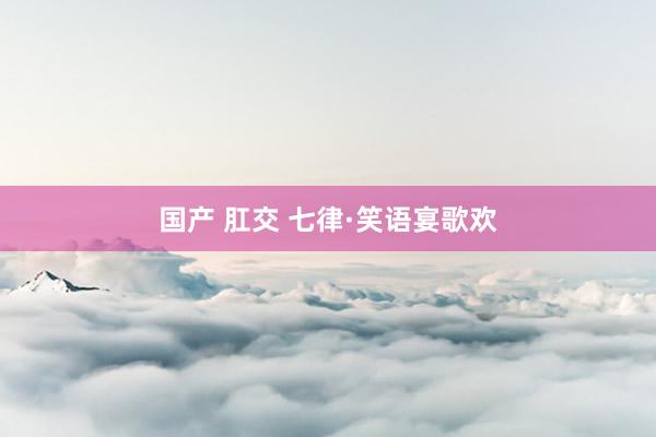 国产 肛交 七律·笑语宴歌欢